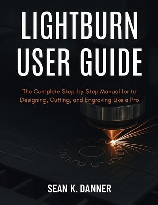 Lightburn User Guide: The Complete Step-by-Step Manual for to Designing, Cutting, and Engraving Like a Pro by Danner, Sean K.