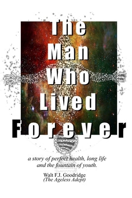 The Man Who Lived Forever: a story of perfect health, long life and the fountain of youth by Goodridge, Walt F. J.