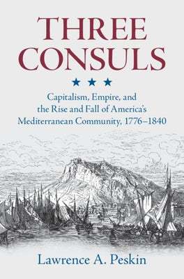 Three Consuls: Capitalism, Empire, and the Rise and Fall of America's Mediterranean Community, 1776-1840 by Peskin, Lawrence A.