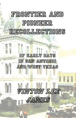 Frontier and Pioneer Recollections of Early Days in San Antonio and West Texas by James, Vinton Lee