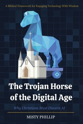 The Trojan Horse of the Digital Age: Why Christians Must Discern AI by Phillip, Misty