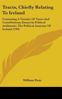 Tracts, Chiefly Relating To Ireland: Containing A Treatise Of Taxes And Contributions, Essays In Political Arithmetic, The Political Anatomy Of Irelan by Petty, William