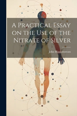 A Practical Essay on the Use of the Nitrate of Silver by Higginbottom, John