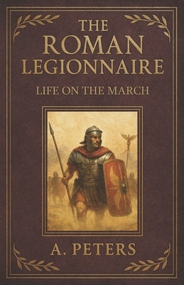 The Roman Legionnaire: Life on the March: A Comprehensive Journey Through the Lives, Battles, and Legacy of Rome's Unsung Heroes by Peters, A.