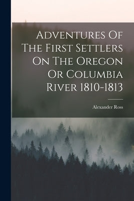 Adventures Of The First Settlers On The Oregon Or Columbia River 1810-1813 by Ross, Alexander