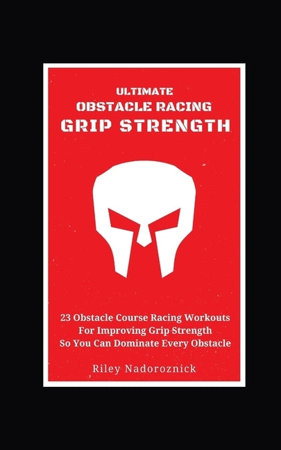 Ultimate Obstacle Racing Grip Strength: 23 Obstacle Course Racing Workouts For Improving Grip Strength So You Can Dominate Every Obstacle by Nadoroznick, Riley