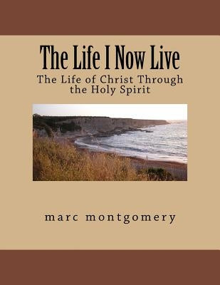 The Life I Now Live: The Life of Christ Through the Holy Spirit by Montgomery, Marc