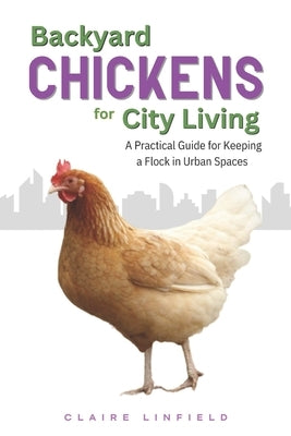 Backyard Chickens for City Living: A Practical Guide for Keeping a Flock in Urban Spaces by Linfield, Claire