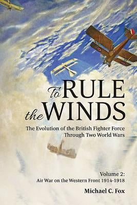 To Rule the Winds: The Evolution of the British Fighter Force Through Two World Wars: Volume 2 - Air War on the Western Front 1914-1918 by Fox, Michael C.