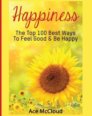 Happiness: The Top 100 Best Ways To Feel Good & Be Happy by McCloud, Ace