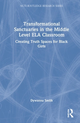 Transformational Sanctuaries in the Middle Level ELA Classroom: Creating Truth Spaces for Black Girls by Smith, Dywanna
