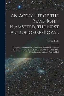 An Account of the Revd. John Flamsteed, the First Astronomer-Royal: Compiled From His Own Manuscripts, and Other Authentic Documents, Never Before Pub by Baily, Francis