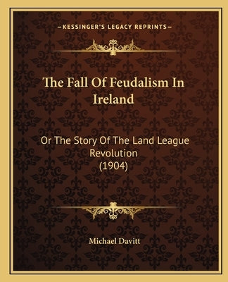 The Fall Of Feudalism In Ireland: Or The Story Of The Land League Revolution (1904) by Davitt, Michael