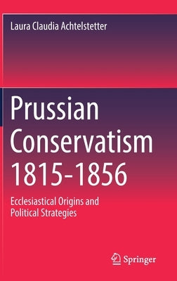 Prussian Conservatism 1815-1856: Ecclesiastical Origins and Political Strategies by Achtelstetter, Laura Claudia