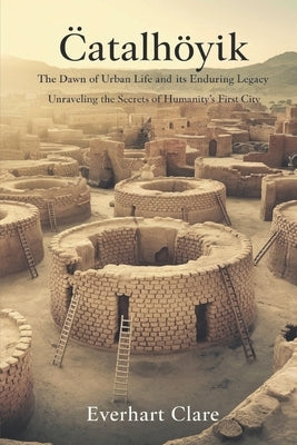 Çatalhöyük: The Dawn of Urban Life and Its Enduring Legacy: Unraveling the Secrets of Humanity's First City by Clare, Everhart