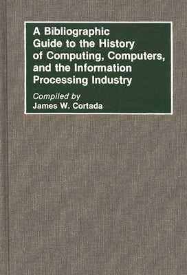 A Bibliographic Guide to the History of Computing, Computers, and the Information Processing Industry by Cortada, James W.