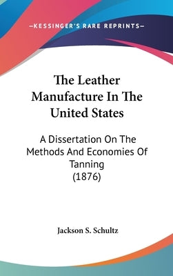 The Leather Manufacture In The United States: A Dissertation On The Methods And Economies Of Tanning (1876) by Schultz, Jackson S.
