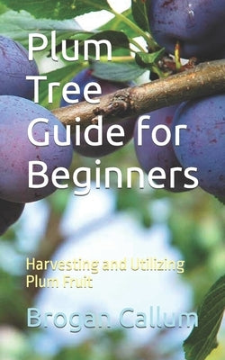 Plum Tree Guide for Beginners: Harvesting and Utilizing Plum Fruit by Callum, Brogan