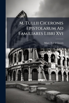 M. Tullii Ciceronis Epistolarum Ad Familiares Libri Xvi by Ciceró, Marc Tul-Li