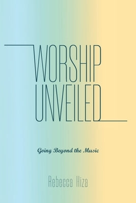 Worship Unveiled: Going Beyond the Music by Hiza, Rebecca
