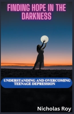 Finding Hope in the Darkness: Understanding and Overcoming Teenage Depression by Roy, Nicholas