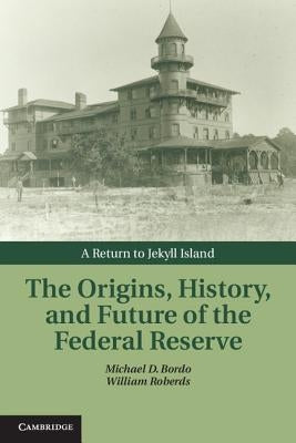 The Origins, History, and Future of the Federal Reserve: A Return to Jekyll Island by Bordo, Michael D.