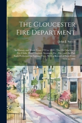 The Gloucester Fire Department: Its History and Work From 1793 to 1893: The Old Machines, Fire Clubs, Hand Engines, Steamers, Etc., Etc., and the Part by Somes, John J.