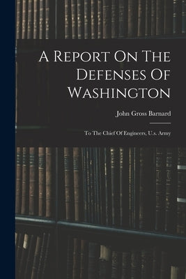 A Report On The Defenses Of Washington: To The Chief Of Engineers, U.s. Army by Barnard, John Gross