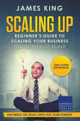 Scaling Up - Beginner's Guide To Scaling Your Business: Economies of Scale - Knowing the right steps for your business startup by King, James