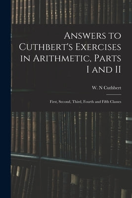 Answers to Cuthbert's Exercises in Arithmetic, Parts I and II: First, Second, Third, Fourth and Fifth Classes by Cuthbert, W. N.
