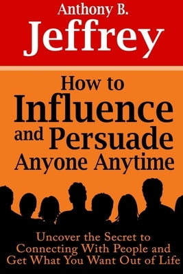 How to Influence and Persuade Anyone Anytime: Uncover the Secret to Connecting With People and Get What You Want Out of Life by B. Jeffrey, Anthony