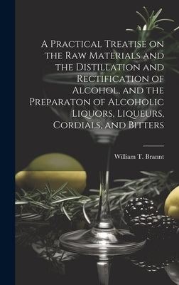 A Practical Treatise on the Raw Materials and the Distillation and Rectification of Alcohol, and the Preparaton of Alcoholic Liquors, Liqueurs, Cordia by William T Brannt