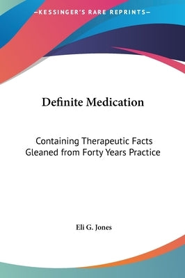 Definite Medication: Containing Therapeutic Facts Gleaned from Forty Years Practice by Jones, Eli G.
