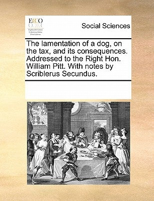 The lamentation of a dog, on the tax, and its consequences. Addressed to the Right Hon. William Pitt. With notes by Scriblerus Secundus. by Multiple Contributors
