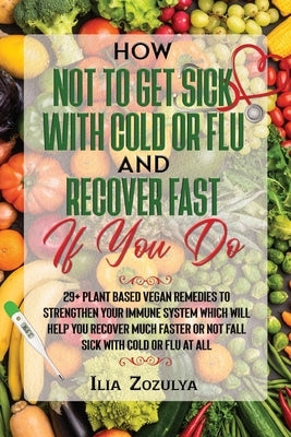 How Not to Get Sick with Cold or Flu and Recover Fast If You Do: 29+ Plant Based Vegan Remedies to Strengthen Your Immune System Which Will Help You R by Zozulya, Ilia