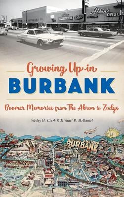 Growing Up in Burbank: Boomer Memories from the Akron to Zodys by Clark, Wesley H.