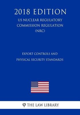 Export Controls and Physical Security Standards (US Nuclear Regulatory Commission Regulation) (NRC) (2018 Edition) by The Law Library