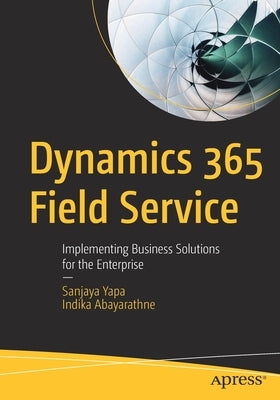 Dynamics 365 Field Service: Implementing Business Solutions for the Enterprise by Yapa, Sanjaya