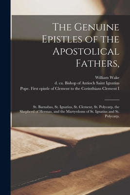 The Genuine Epistles of the Apostolical Fathers,: St. Barnabas, St. Ignatius, St. Clement, St. Polycarp, the Shepherd of Hermas, and the Martyrdoms of by Wake, William 1657-1737