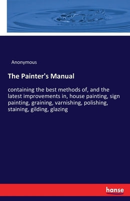 The Painter's Manual: containing the best methods of, and the latest improvements in, house painting, sign painting, graining, varnishing, polishing, by Anonymous
