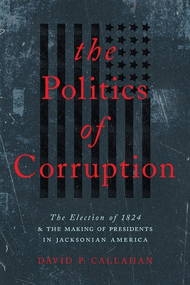 Politics of Corruption: The Election of 1824 and the Making of Presidents in Jacksonian America by Callahan, David P.