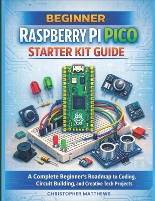 Beginner Raspberry Pi Pico Starter Kit Guide: A Complete Beginner's Roadmap to Coding, Circuit Building, and Creative Tech Projects by Matthews, Christopher