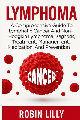 Lymphoma: A Comprehensive Guide To Lymphatic Cancer And Non-Hodgkin Lymphoma Diagnosis, Treatment, Management, Medication, And Prevention by Lilly, Robin