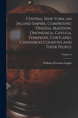 Central New York, an Inland Empire, Comprising Oneida, Madison, Onondaga, Cayuga, Tompkins, Cortland, Chenango Counties and Their People; Volume 2 by Galpin, William Freeman 1890-1963