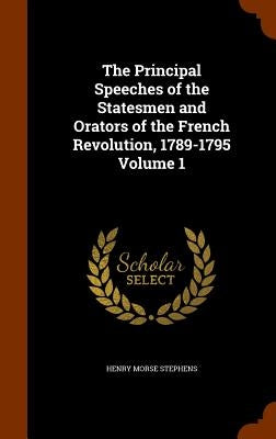 The Principal Speeches of the Statesmen and Orators of the French Revolution, 1789-1795 Volume 1 by Stephens, Henry Morse
