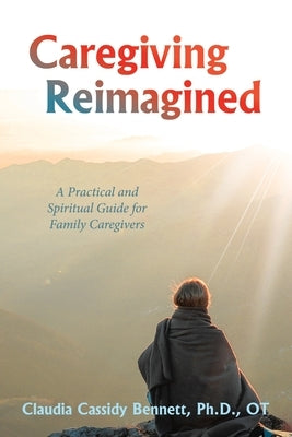 Caregiving Reimagined: A Practical and Spiritual Guide for Family Caregivers by Bennett Ot, Claudia Cassidy
