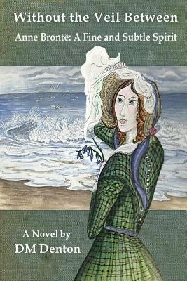 Without the Veil Between: Anne Brontë A Fine and Subtle Spirit by Denton, DM