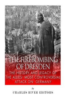 The Firebombing of Dresden: The History and Legacy of the Allies' Most Controversial Attack on Germany by Charles River Editors
