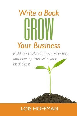 Write a Book Grow Your Business: Build credibility, establish expertise, and develop trust with your ideal client by Hoffman, Lois