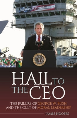 Hail to the CEO: The Failure of George W. Bush and the Cult of Moral Leadership by Hoopes, James